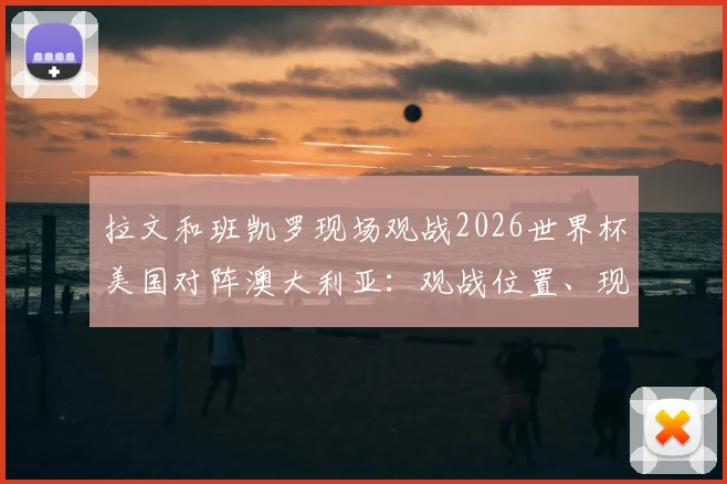 拉文和班凯罗现场观战2026世界杯美国对阵澳大利亚：观战位置、现场反应与高清照片全解析