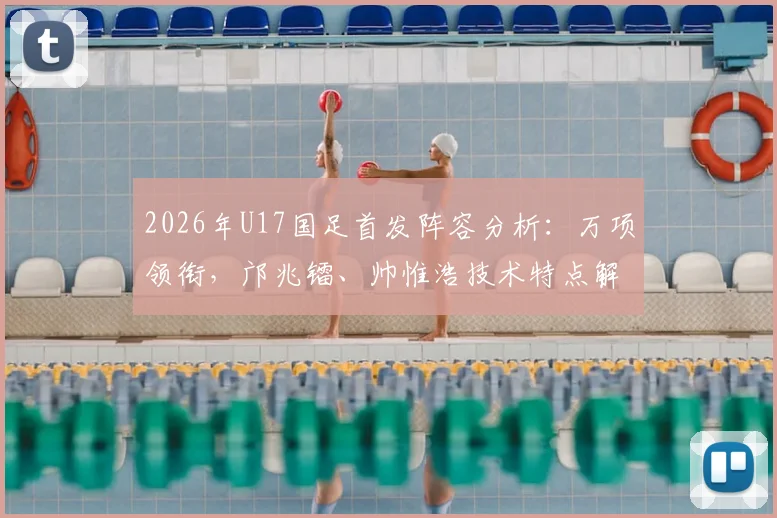 2026年U17国足首发阵容分析：万项领衔，邝兆镭、帅惟浩技术特点解析及未来潜力展望