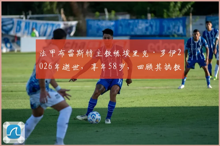 法甲布雷斯特主教练埃里克·罗伊2026年逝世,享年58岁,回顾其执教生涯与俱乐部哀悼情况