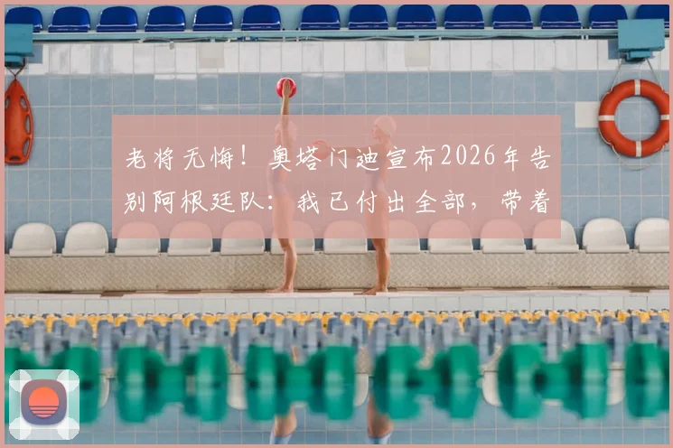 老将无悔！奥塔门迪宣布2026年告别阿根廷队：我已付出全部，带着平静的心离开
