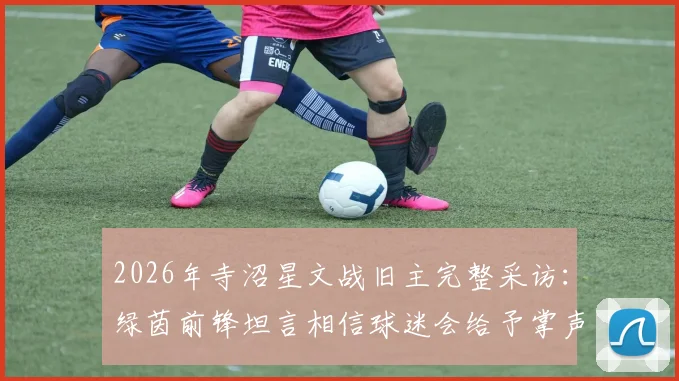 2026年寺沼星文战旧主完整采访:绿茵前锋坦言相信球迷会给予掌声欢迎