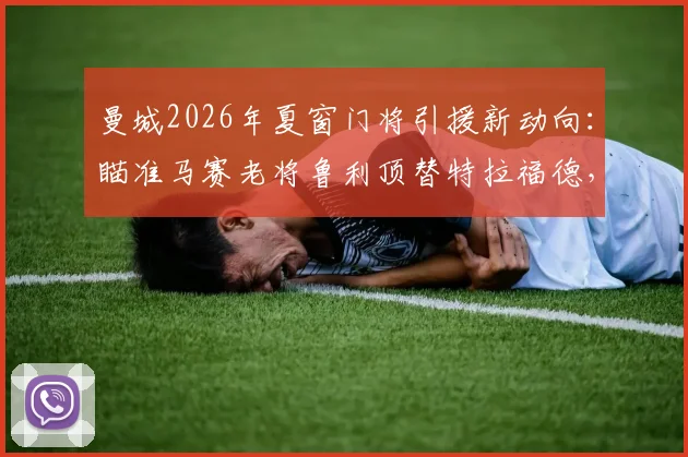 曼城2026年夏窗门将引援新动向:瞄准马赛老将鲁利顶替特拉福德,技术特点与转会可能性全面分析