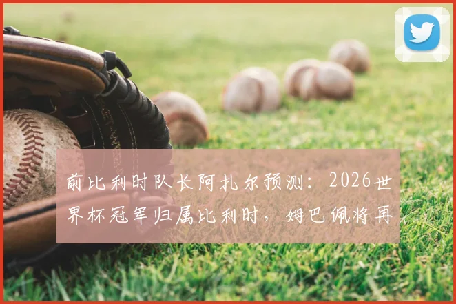 前比利时队长阿扎尔预测:2026世界杯冠军归属比利时,姆巴佩将再夺金靴