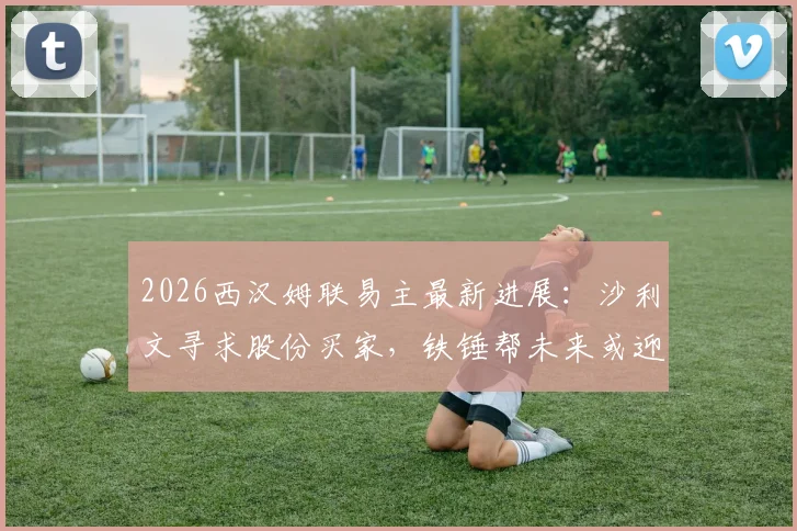 2026西汉姆联易主最新进展:沙利文寻求股份买家,铁锤帮未来或迎巨变