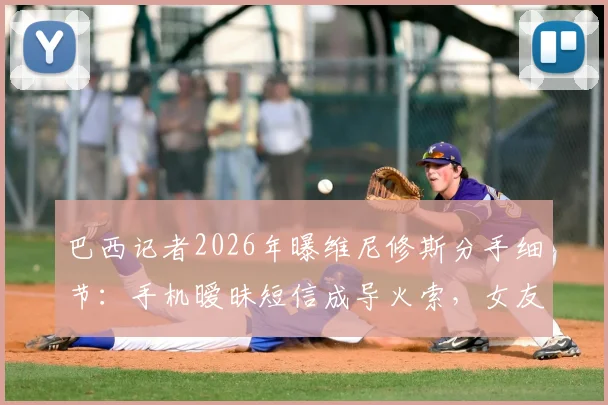 巴西记者2026年曝维尼修斯分手细节：手机暧昧短信成导火索，女友当场发现致感情破裂