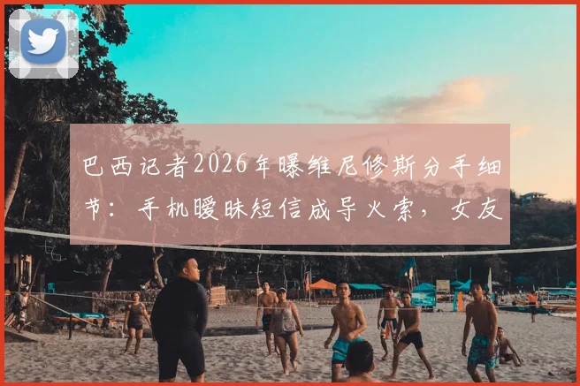 巴西记者2026年曝维尼修斯分手细节：手机暧昧短信成导火索，女友当场发现致感情破裂