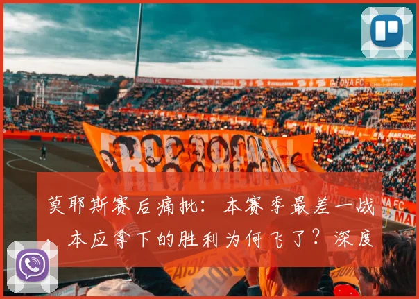 莫耶斯赛后痛批：本赛季最差一战，本应拿下的胜利为何飞了？深度解析球队痛失好局原因