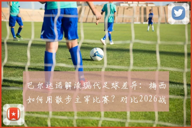 巴尔达诺解读现代足球差异:梅西如何用散步主宰比赛?对比2026战术演变与球员角色变化