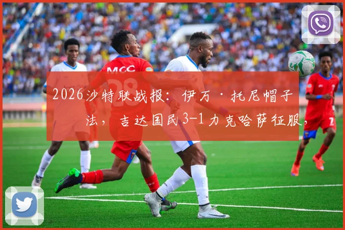 2026沙特联战报:伊万·托尼帽子戏法,吉达国民3-1力克哈萨征服,附全场录像链接及赛后数据深度解读