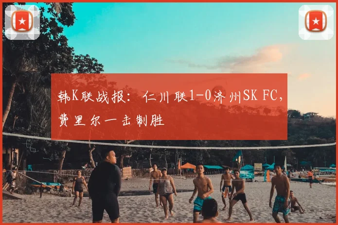 韩K联战报:仁川联1-0济州SK FC,费里尔一击制胜