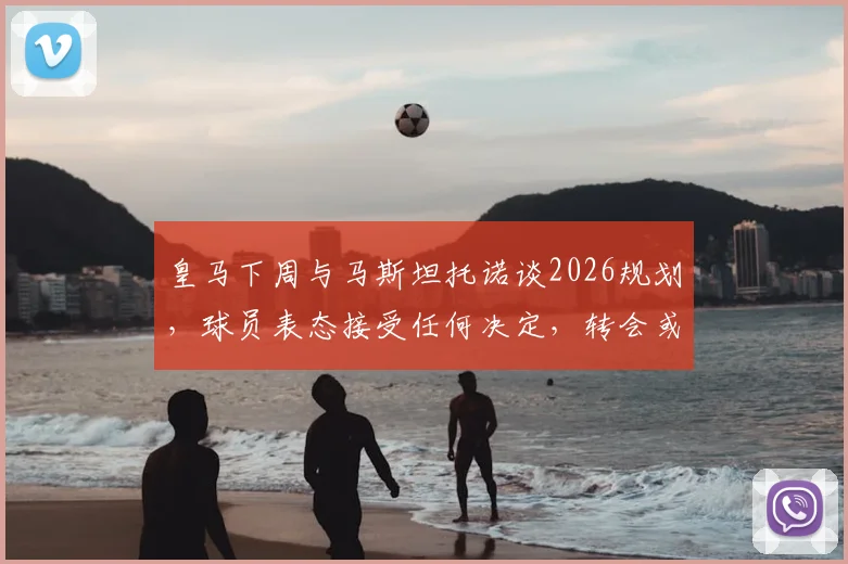 皇马下周与马斯坦托诺谈2026规划,球员表态接受任何决定,转会或留队本周见分晓