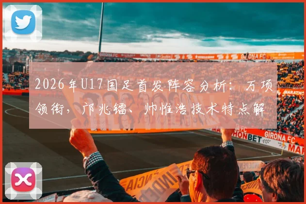 2026年U17国足首发阵容分析：万项领衔，邝兆镭、帅惟浩技术特点解析及未来潜力展望
