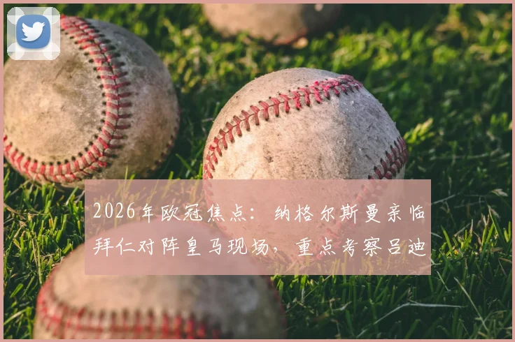 2026年欧冠焦点：纳格尔斯曼亲临拜仁对阵皇马现场，重点考察吕迪格等德国国脚竞技状态与适配性分析