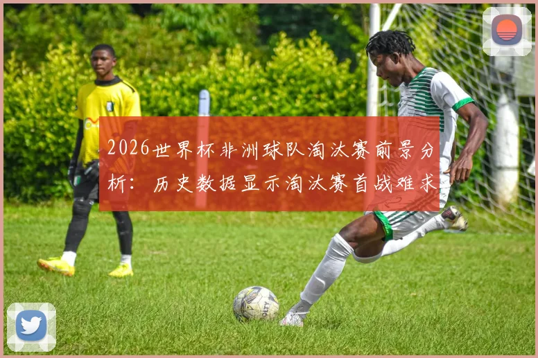 2026世界杯非洲球队淘汰赛前景分析：历史数据显示淘汰赛首战难求一胜，实力差距仍是核心问题