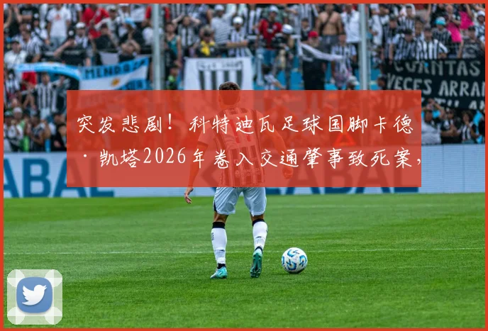 突发悲剧！科特迪瓦足球国脚卡德·凯塔2026年卷入交通肇事致死案，因过失杀人面临审判