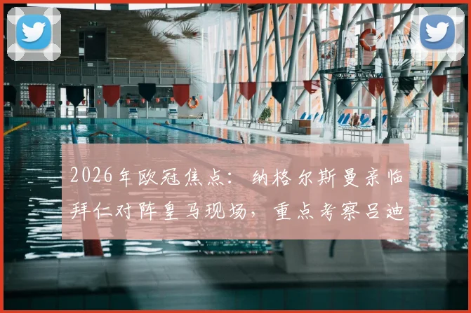 2026年欧冠焦点:纳格尔斯曼亲临拜仁对阵皇马现场,重点考察吕迪格等德国国脚竞技状态与适配性分析
