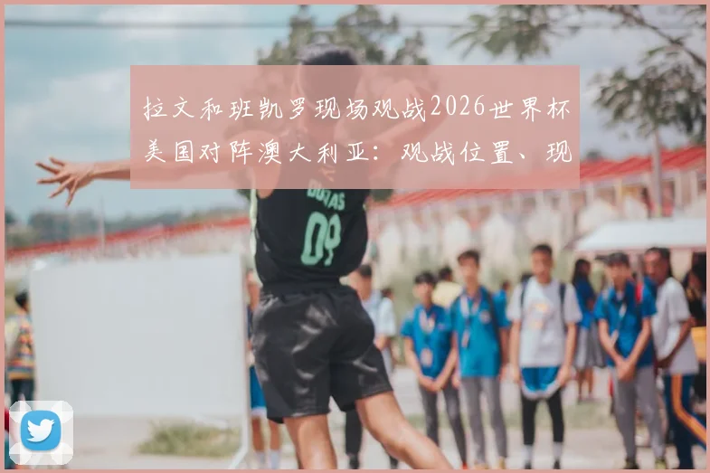拉文和班凯罗现场观战2026世界杯美国对阵澳大利亚:观战位置、现场反应与高清照片全解析