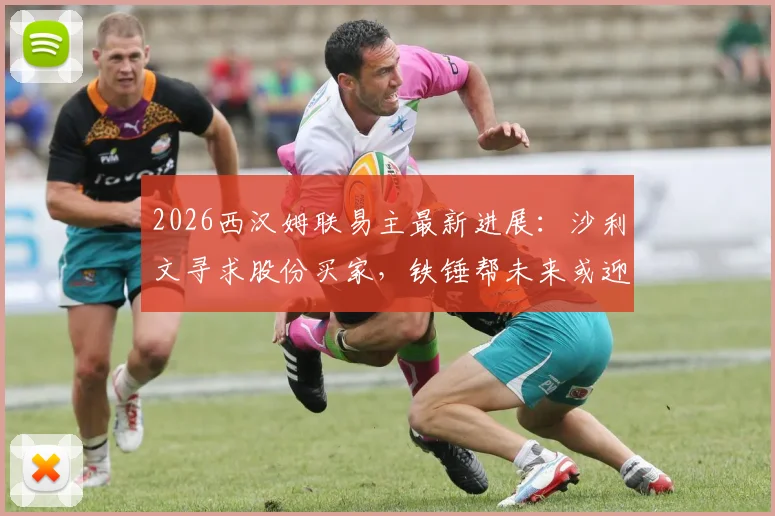 2026西汉姆联易主最新进展：沙利文寻求股份买家，铁锤帮未来或迎巨变