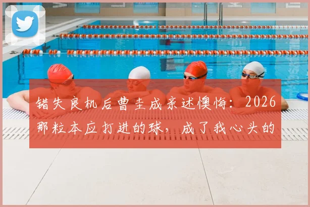 错失良机后曹圭成亲述懊悔：2026那粒本应打进的球，成了我心头的刺
