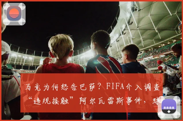 马竞为何怒告巴萨？FIFA介入调查“违规接触”阿尔瓦雷斯事件，球迷需知三大关键