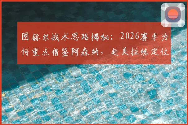 图赫尔战术思路揭秘:2026赛季为何重点借鉴阿森纳,赴美拉练定位球成关键环节
