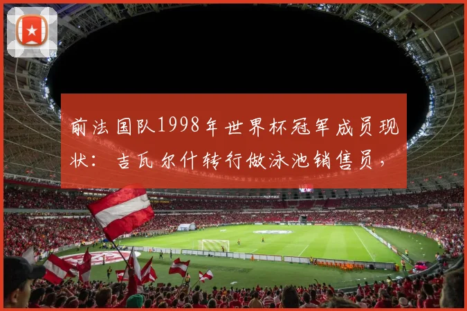 前法国队1998年世界杯冠军成员现状:吉瓦尔什转行做泳池销售员,为何与昔日队友断了联系?