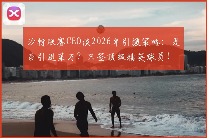 沙特联赛CEO谈2026年引援策略：是否引进莱万？只签顶级精英球员！