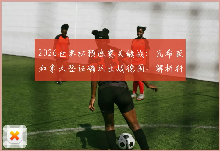 2026世界杯预选赛关键战：瓦希获加拿大签证确认出战德国，解析科特迪瓦阵容最新变动与影响