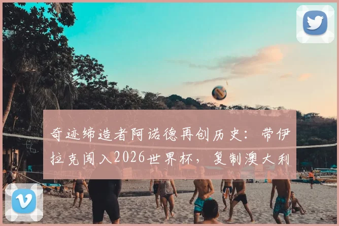 奇迹缔造者阿诺德再创历史：带伊拉克闯入2026世界杯，复制澳大利亚逆袭之路