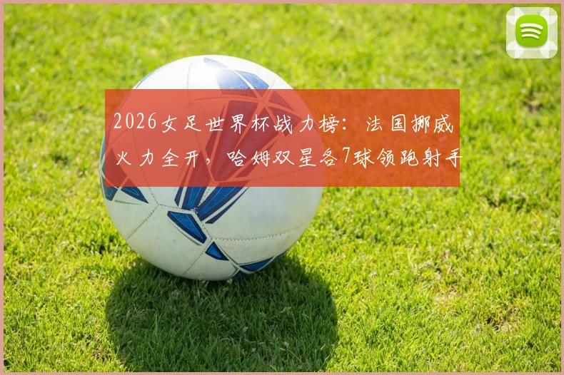 2026女足世界杯战力榜：法国挪威火力全开，哈姆双星各7球领跑射手榜，新双骄时代来临？