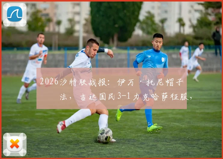 2026沙特联战报：伊万·托尼帽子戏法，吉达国民3-1力克哈萨征服，附全场录像链接及赛后数据深度解读