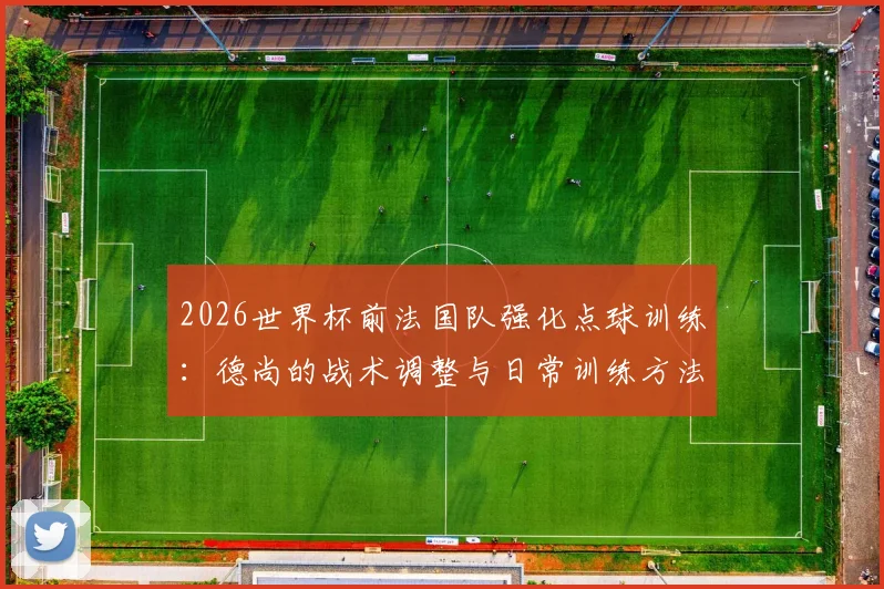 2026世界杯前法国队强化点球训练：德尚的战术调整与日常训练方法全解析，避免重蹈覆辙