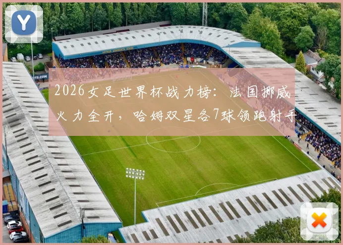 2026女足世界杯战力榜:法国挪威火力全开,哈姆双星各7球领跑射手榜,新双骄时代来临?