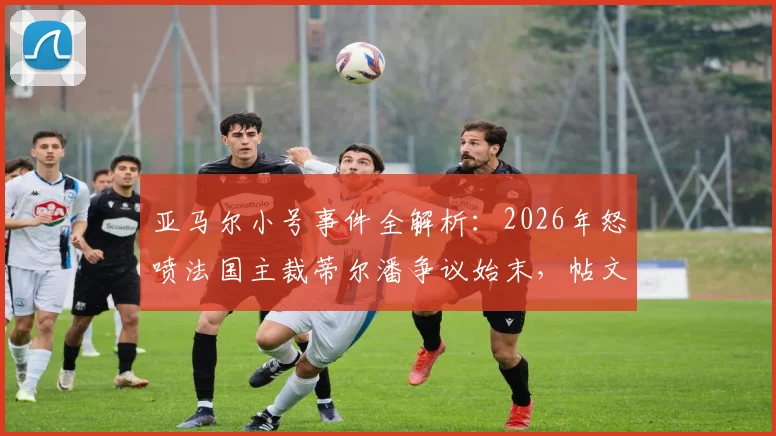 亚马尔小号事件全解析：2026年怒喷法国主裁蒂尔潘争议始末，帖文为何秒删