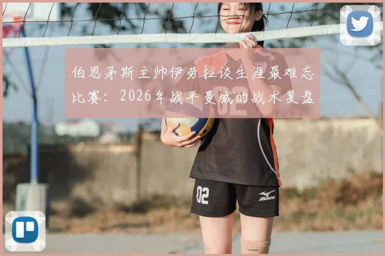 伯恩茅斯主帅伊劳拉谈生涯最难忘比赛：2026年战平曼城的战术复盘，瓜帅为何是教练标杆