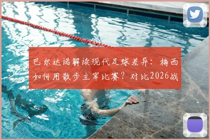 巴尔达诺解读现代足球差异：梅西如何用散步主宰比赛？对比2026战术演变与球员角色变化