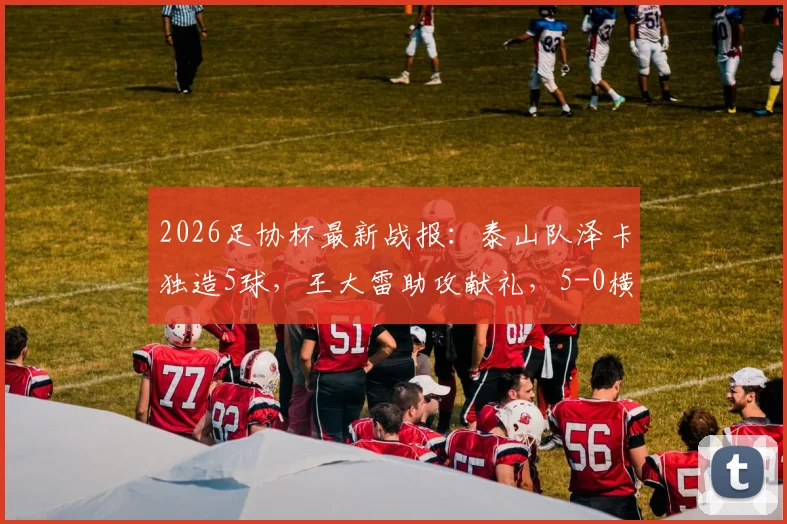 2026足协杯最新战报：泰山队泽卡独造5球，王大雷助攻献礼，5-0横扫广西恒宸