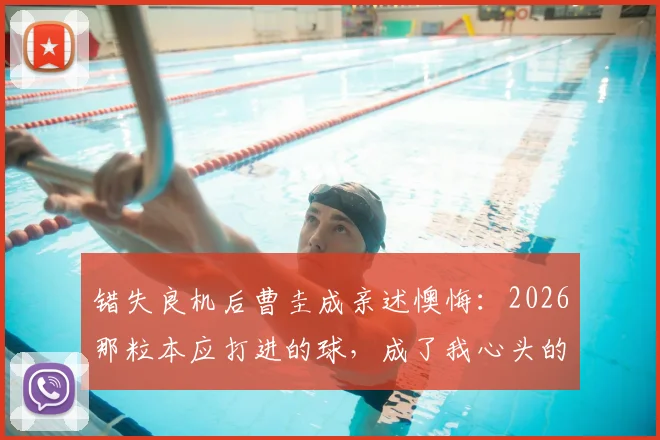 错失良机后曹圭成亲述懊悔:2026那粒本应打进的球,成了我心头的刺