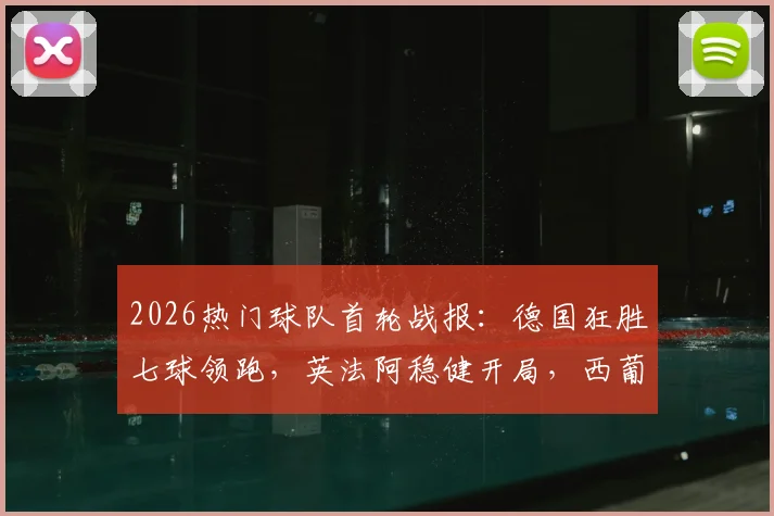 2026热门球队首轮战报：德国狂胜七球领跑，英法阿稳健开局，西葡双雄意外翻车全解析