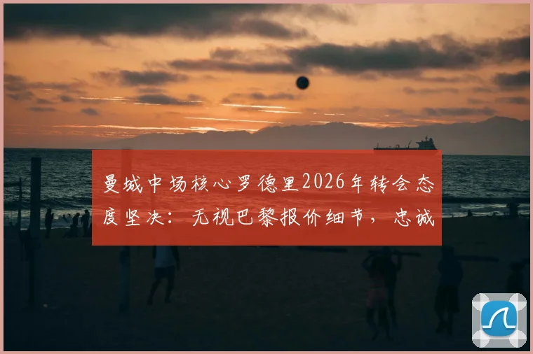 曼城中场核心罗德里2026年转会态度坚决：无视巴黎报价细节，忠诚曼城原因深度解读