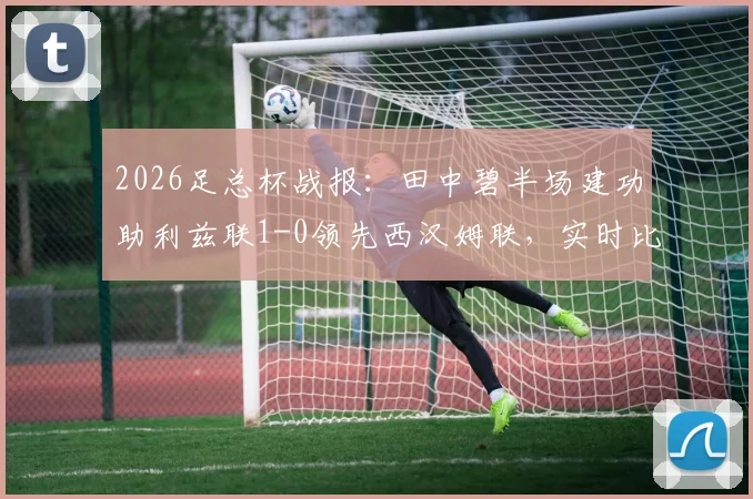 2026足总杯战报:田中碧半场建功助利兹联1-0领先西汉姆联,实时比分与球员表现解析
