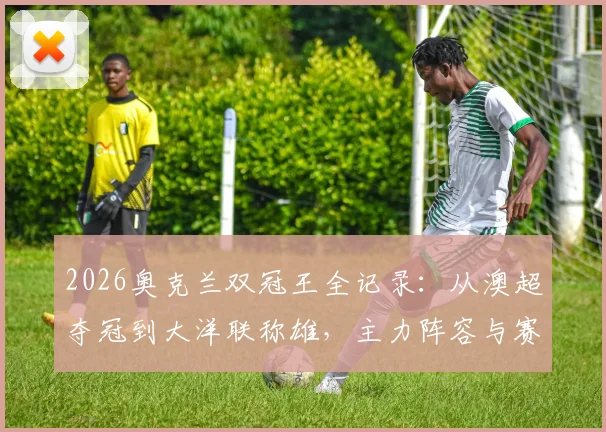 2026奥克兰双冠王全记录:从澳超夺冠到大洋联称雄,主力阵容与赛季征程深度解析