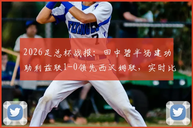 2026足总杯战报：田中碧半场建功助利兹联1-0领先西汉姆联，实时比分与球员表现解析