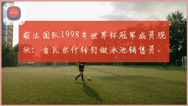 前法国队1998年世界杯冠军成员现状：吉瓦尔什转行做泳池销售员，为何与昔日队友断了联系？