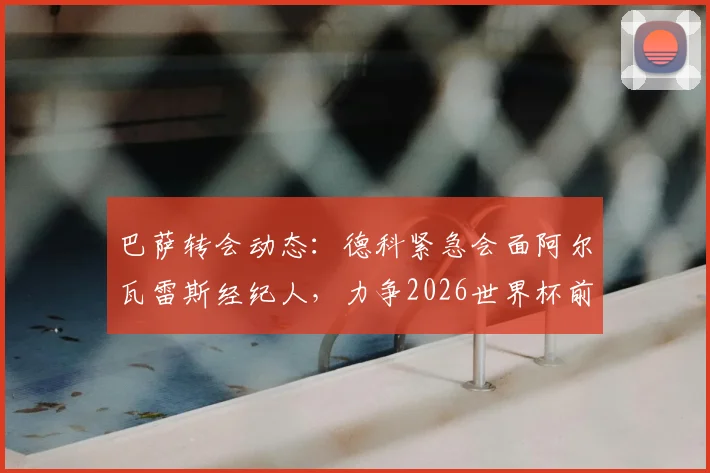 巴萨转会动态:德科紧急会面阿尔瓦雷斯经纪人,力争2026世界杯前敲定“小蜘蛛”转会