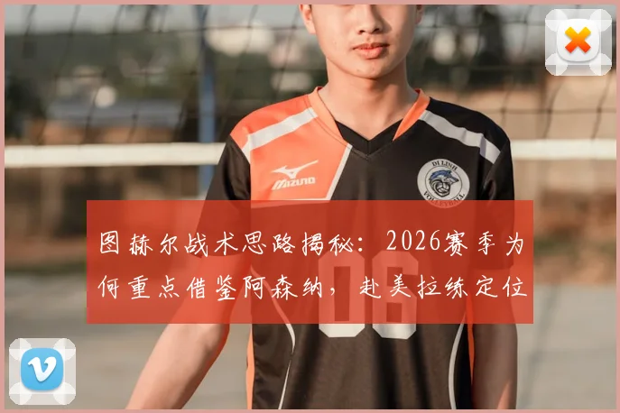 图赫尔战术思路揭秘：2026赛季为何重点借鉴阿森纳，赴美拉练定位球成关键环节