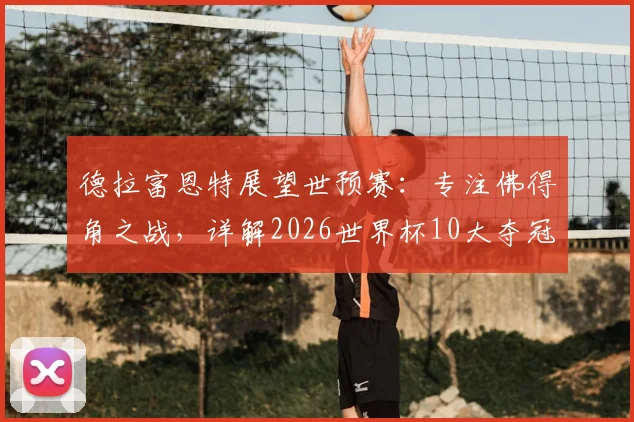 德拉富恩特展望世预赛:专注佛得角之战,详解2026世界杯10大夺冠热门球队