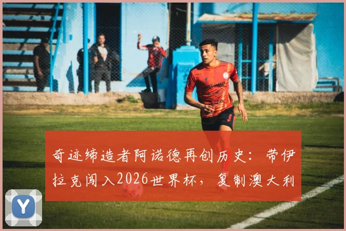 奇迹缔造者阿诺德再创历史:带伊拉克闯入2026世界杯,复制澳大利亚逆袭之路