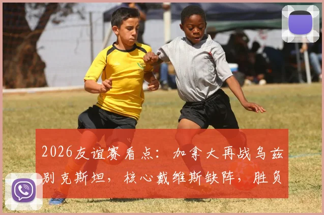 2026友谊赛看点：加拿大再战乌兹别克斯坦，核心戴维斯缺阵，胜负悬念几何？
