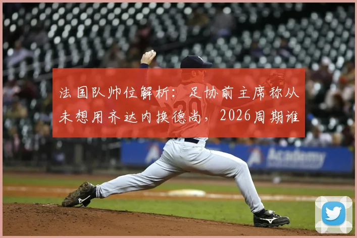 法国队帅位解析：足协前主席称从未想用齐达内换德尚，2026周期谁掌舵？